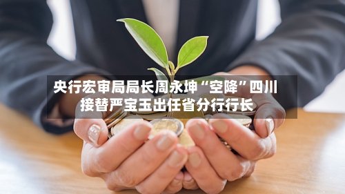 央行宏审局局长周永坤“空降	”四川 接替严宝玉出任省分行行长-第2张图片