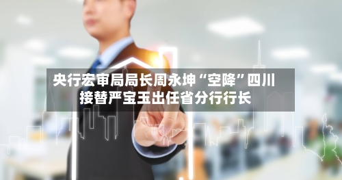 央行宏审局局长周永坤“空降”四川 接替严宝玉出任省分行行长-第3张图片