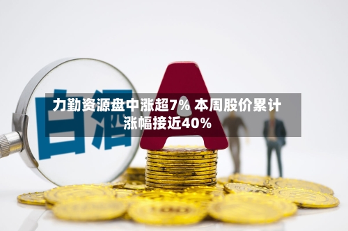 力勤资源盘中涨超7% 本周股价累计涨幅接近40%-第2张图片