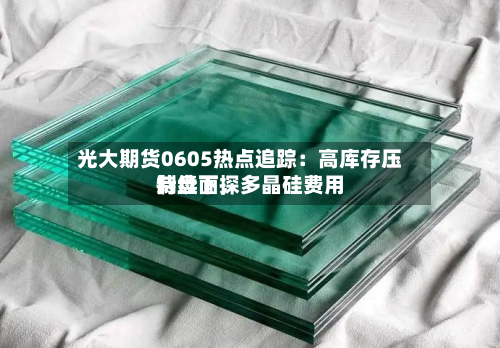光大期货0605热点追踪：高库存压制盘面，多晶硅费用持续下探-第2张图片