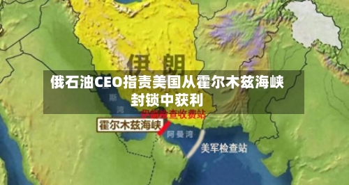 俄石油CEO指责美国从霍尔木兹海峡封锁中获利-第2张图片