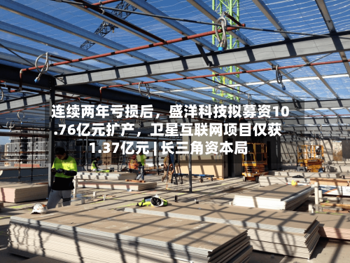 连续两年亏损后，盛洋科技拟募资10.76亿元扩产	，卫星互联网项目仅获1.37亿元 | 长三角资本局-第2张图片