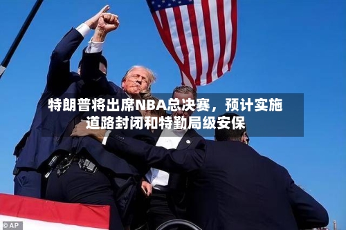 特朗普将出席NBA总决赛，预计实施道路封闭和特勤局级安保-第2张图片