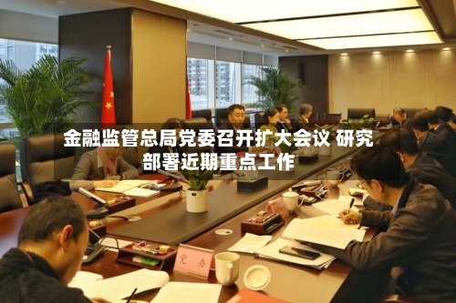金融监管总局党委召开扩大会议 研究部署近期重点工作-第3张图片