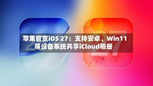 苹果官宣iOS 27：支持安卓、Win11等设备系统共享iCloud相册-第3张图片