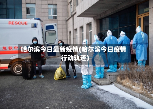 哈尔滨今日最新疫情(哈尔滨今日疫情行动轨迹)