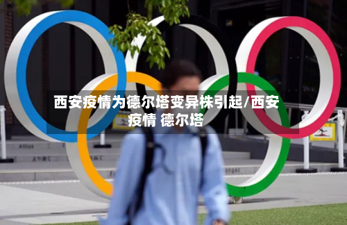 西安疫情为德尔塔变异株引起/西安疫情 德尔塔-第3张图片