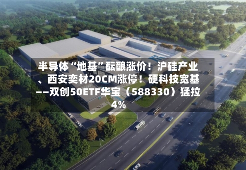 半导体“地基”酝酿涨价！沪硅产业、西安奕材20CM涨停！硬科技宽基——双创50ETF华宝（588330）猛拉4%-第2张图片
