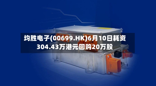 均胜电子(00699.HK)6月10日耗资304.43万港元回购20万股