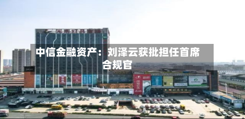 中信金融资产：刘泽云获批担任首席合规官