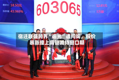宿迁联盛跨界“追光	”遭问询，股价暴涨撞上高管减持窗口期-第2张图片