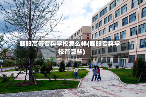 朝阳高等专科学校怎么样(朝阳专科学校有哪些)