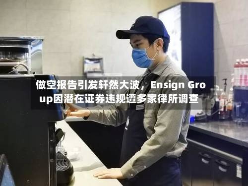 做空报告引发轩然大波，Ensign Group因潜在证券违规遭多家律所调查-第3张图片