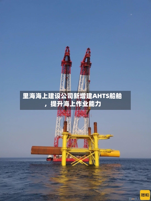 里海海上建设公司新增建AHTS船舶	，提升海上作业能力-第3张图片