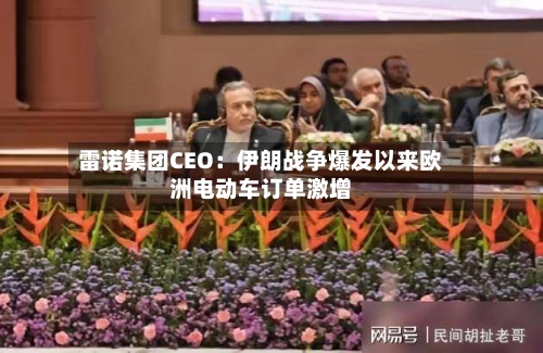 雷诺集团CEO：伊朗战争爆发以来欧洲电动车订单激增
