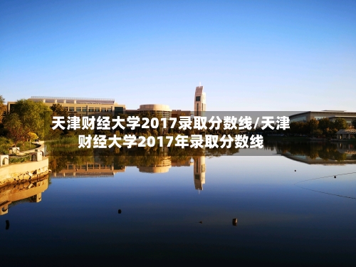 天津财经大学2017录取分数线/天津财经大学2017年录取分数线