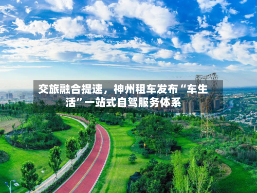 交旅融合提速，神州租车发布“车生活”一站式自驾服务体系
