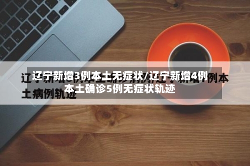 辽宁新增3例本土无症状/辽宁新增4例本土确诊5例无症状轨迹