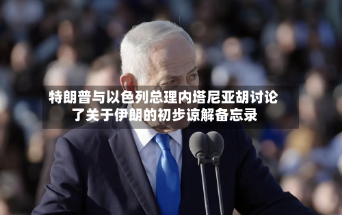 特朗普与以色列总理内塔尼亚胡讨论了关于伊朗的初步谅解备忘录