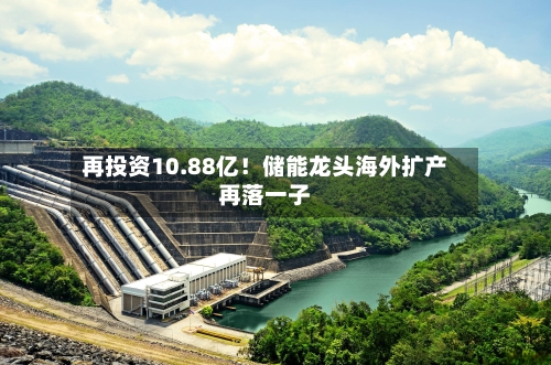 再投资10.88亿!储能龙头海外扩产再落一子-第3张图片